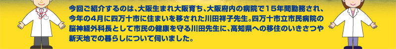 今回ご紹介するのは、大阪生まれ大阪育ち、大阪府内の病院で15年間勤務され、今年の4月に四万十市に住まいを移された川田祥子先生。四万十市立市民病院の脳神経外科長として市民の健康を守る川田先生に、高知県への移住のいきさつや新天地での暮らしについて伺いました。