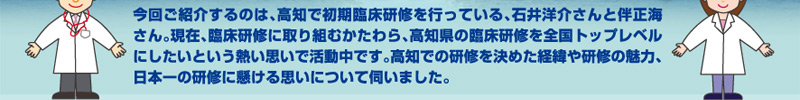 今回ご紹介するのは、高知で初期臨床研修を行っている、石井洋介さんと伴正海さん。現在、臨床研修に取り組むかたわら、高知県の臨床研修を全国トップレベルにしたいという熱い思いで活動中です。高知での研修を決めた経緯や研修の魅力、日本一の研修に懸ける思いについて伺いました。