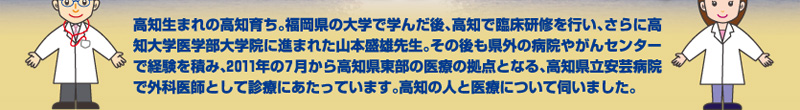 高知生まれの高知育ち。福岡県の大学で学んだ後、高知で臨床研修を行い、さらに高知大学医学部大学院に進まれた山本盛雄先生。その後も県外の病院やがんセンターで経験を積み、2011年の7月から高知県東部の医療の拠点となる、高知県立安芸病院で外科医師として診療にあたっています。高知の人と医療について伺いました。