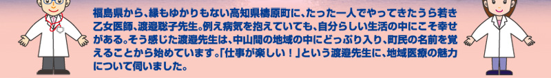 福島県から、縁もゆかりもない高知県檮原町に、たった一人でやってきたうら若き乙女医師、渡邉聡子先生。例え病気を抱えていても、自分らしい生活の中にこそ幸せがある。そう感じた渡邉先生は、中山間の地域の中にどっぷり入り、町民の名前を覚えることから始めています。「仕事が楽しい！」という渡邉先生に、地域医療の魅力について伺いました。