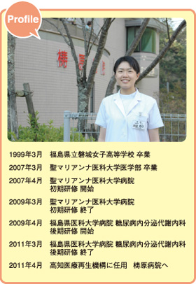 「渡邉聡子先生プロフィール」
1999年3月：福島県立磐城女子高等学校 卒業、
2007年3月：聖マリアンナ医科大学医学部 卒業、
2007年4月：聖マリアンナ医科大学病院　初期研修 開始、
2009年3月：聖マリアンナ医科大学病院　初期研修 終了、
2009年4月：福島県医科大学病院 糖尿病内分泌代謝内科　後期研修 開始、
2011年3月：福島県医科大学病院 糖尿病内分泌代謝内科　後期研修 終了、
2011年4月：高知医療再生機構に任用　梼原病院へ