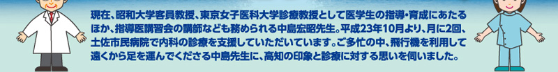 現在、昭和大学客員教授、東京女子医科大学診療教授として医学生の指導・育成にあたるほか、指導医講習会の講師なども務められる中島宏昭先生。平成23年10月より、月に2回、土佐市民病院で内科の診療を支援していただいています。ご多忙の中、飛行機を利用して遠くから足を運んでくださる中島先生に、高知の印象と診療に対する思いを伺いました。