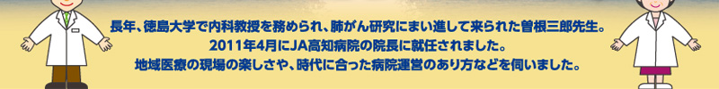 長年、徳島大学で内科教授を務められ、肺がん研究にまい進して来られた曽根三郎先生。2011年4月にJA高知病院の院長に就任されました。地域医療の現場の楽しさや、時代に合った病院運営のあり方などを伺いました。