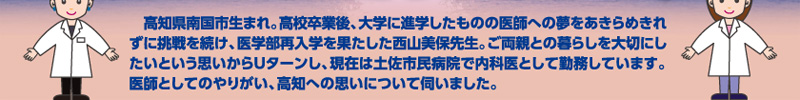 高知県南国市生まれ。高校卒業後、大学に進学したものの医師への夢をあきらめきれずに挑戦を続け、医学部再入学を果たした西山美保先生。ご両親との暮らしを大切にしたいという思いからUターンし、現在は土佐市民病院で内科医として勤務しています。医師としてのやりがい、高知への思いについて伺いました。