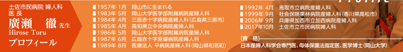 土佐市民病院 婦人科 医長　廣瀬徹先生｜
［プロフィール］
1957年 1月　岡山市に生まれる、
1983年 5月　岡山大学医学部附属病院産婦人科、
1984年 4月　三原赤十字病院産婦人科（広島県三原市）、
1985年 4月　高知県立中央病院産婦人科、
1986年 5月　岡山大学医学部附属病院産婦人科、
1987年 6月　広島赤十字原爆病院産婦人科、
1989年 8月　医療法人 平病院産婦人科（岡山県和気町）、
1992年 4月　鳥取市立病院産婦人科、
1999年 9月　社会保険栗林病院産婦人科（香川県高松市）、
2006年 9月　兵庫県加西市立加西病院産婦人科、
2017年10月　土佐市立市民病院婦人科｜
［資格］
日本産婦人科学会専門医、母体保護法指定医、医学博士（岡山大学）
