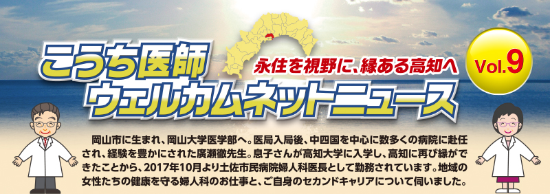 こうち医師ウェルカムネットニュース - Vol.9
　岡山市に生まれ、岡山大学医学部へ。医局入局後、中四国を中心に数多くの病院に赴任され、経験を豊かにされた廣瀬徹先生。息子さんが高知大学に入学し、高知に再び縁ができたことから、2017年10月より土佐市民病院婦人科医長として勤務されています。地域の女性たちの健康を守る婦人科のお仕事と、ご自身のセカンドキャリアについて伺いました。