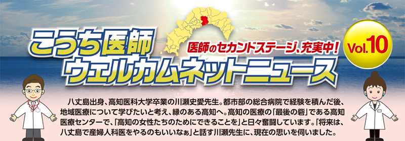 こうち医師ウェルカムネットニュース - Vol.10
　八丈島出身、高知医科大学卒業の川瀬史愛先生。都市部の総合病院で経験を積んだ後、地域医療について学びたいと考え、縁のある高知へ。高知の医療の「最後の砦」である高知医療センターで、「高知の女性たちのためにできることを」と日々奮闘しています。「将来は、八丈島で産婦人科医をやるのもいいなぁ」と話す川瀬先生に、現在の思いを伺いました。